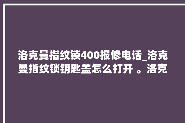 洛克曼指纹锁400报修电话_洛克曼指纹锁钥匙盖怎么打开 。洛克