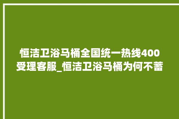 恒洁卫浴马桶全国统一热线400受理客服_恒洁卫浴马桶为何不蓄水 。马桶