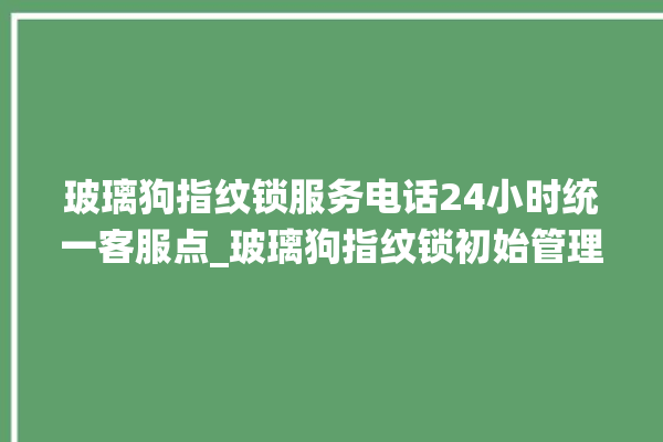 玻璃狗指纹锁服务电话24小时统一客服点_玻璃狗指纹锁初始管理员密码忘了 。玻璃