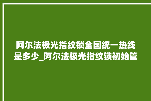 阿尔法极光指纹锁全国统一热线是多少_阿尔法极光指纹锁初始管理员密码忘了 。阿尔法