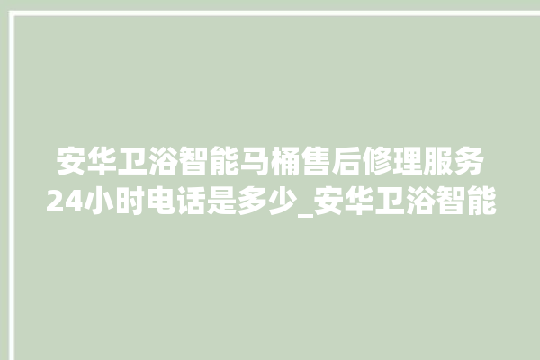 安华卫浴智能马桶售后修理服务24小时电话是多少_安华卫浴智能马桶怎么拆卸 。马桶