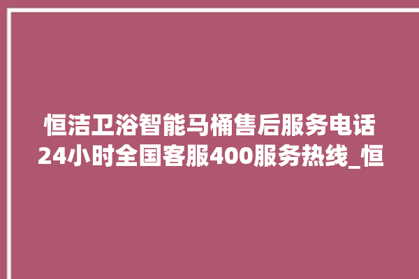 恒洁卫浴智能马桶售后服务电话24小时全国客服400服务热线_恒洁卫浴智能马桶关自动感应 。马桶