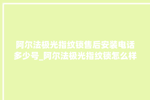 阿尔法极光指纹锁售后安装电话多少号_阿尔法极光指纹锁怎么样 。阿尔法