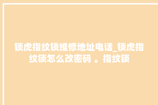 锁虎指纹锁维修地址电话_锁虎指纹锁怎么改密码 。指纹锁