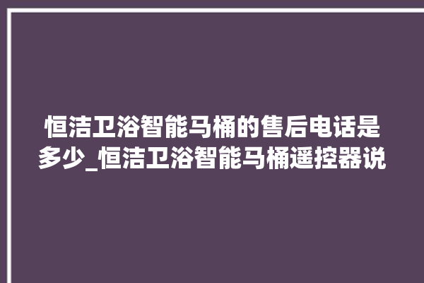 恒洁卫浴智能马桶的售后电话是多少_恒洁卫浴智能马桶遥控器说明书 。马桶