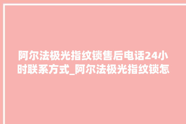 阿尔法极光指纹锁售后电话24小时联系方式_阿尔法极光指纹锁怎么样 。阿尔法