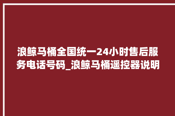 浪鲸马桶全国统一24小时售后服务电话号码_浪鲸马桶遥控器说明书 。马桶