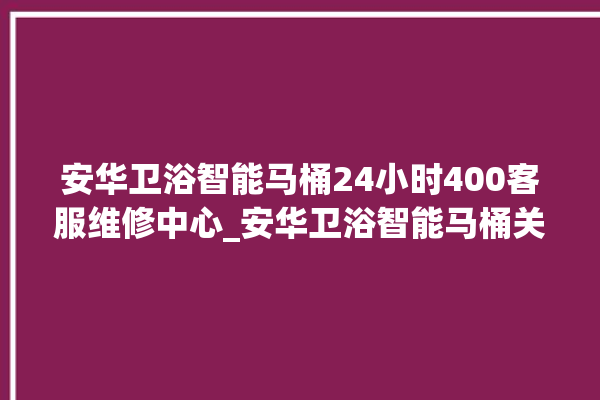 安华卫浴智能马桶24小时400客服维修中心_安华卫浴智能马桶关自动感应 。马桶