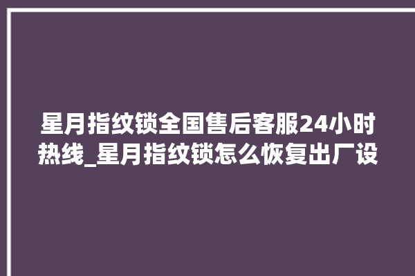 星月指纹锁全国售后客服24小时热线_星月指纹锁怎么恢复出厂设置 。星月