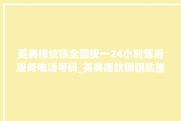 英典指纹锁全国统一24小时售后服务电话号码_英典指纹锁钥匙盖怎么打开 。指纹锁