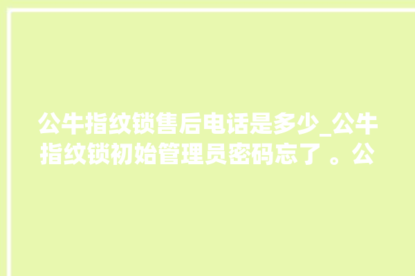 公牛指纹锁售后电话是多少_公牛指纹锁初始管理员密码忘了 。公牛