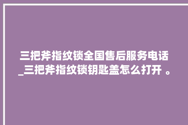 三把斧指纹锁全国售后服务电话_三把斧指纹锁钥匙盖怎么打开 。三把