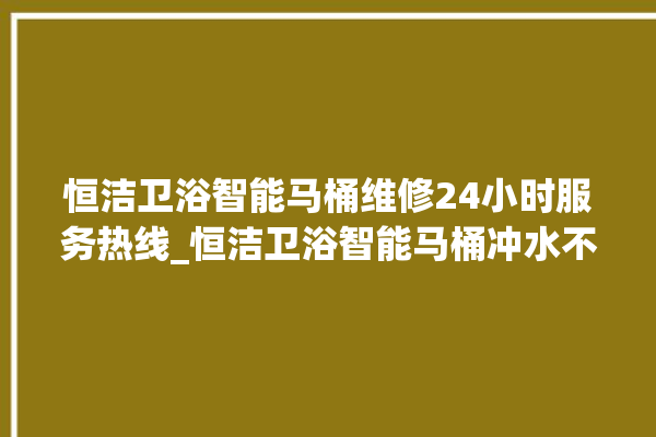 恒洁卫浴智能马桶维修24小时服务热线_恒洁卫浴智能马桶冲水不停 。马桶