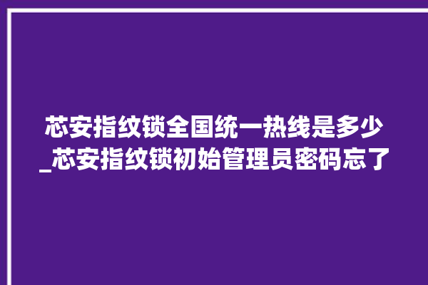 芯安指纹锁全国统一热线是多少_芯安指纹锁初始管理员密码忘了 。指纹锁