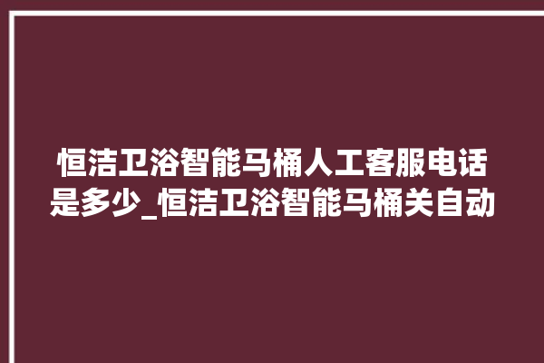 恒洁卫浴智能马桶人工客服电话是多少_恒洁卫浴智能马桶关自动感应 。马桶