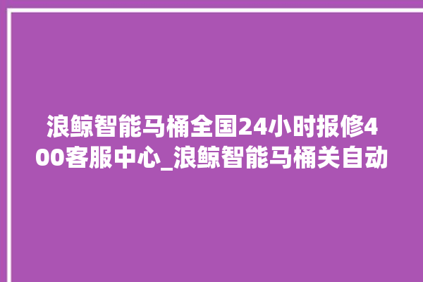 浪鲸智能马桶全国24小时报修400客服中心_浪鲸智能马桶关自动感应 。马桶