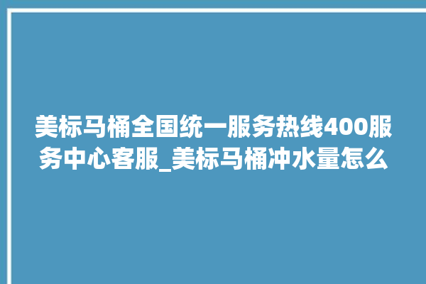 美标马桶全国统一服务热线400服务中心客服_美标马桶冲水量怎么调节 。马桶