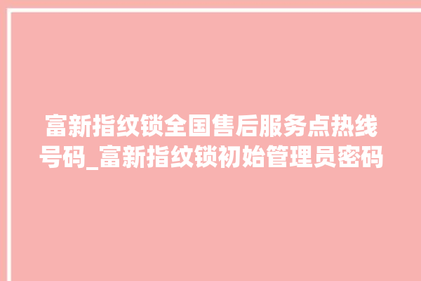 富新指纹锁全国售后服务点热线号码_富新指纹锁初始管理员密码忘了 。指纹锁