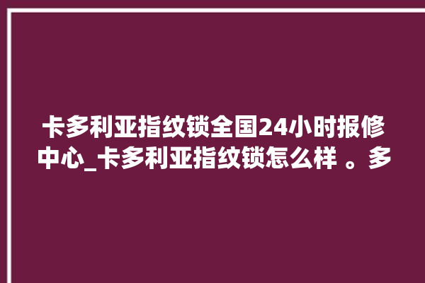 卡多利亚指纹锁全国24小时报修中心_卡多利亚指纹锁怎么样 。多利亚