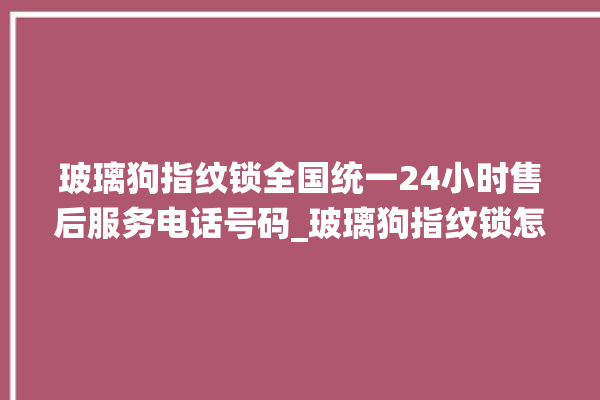 玻璃狗指纹锁全国统一24小时售后服务电话号码_玻璃狗指纹锁怎么设置指纹 。玻璃