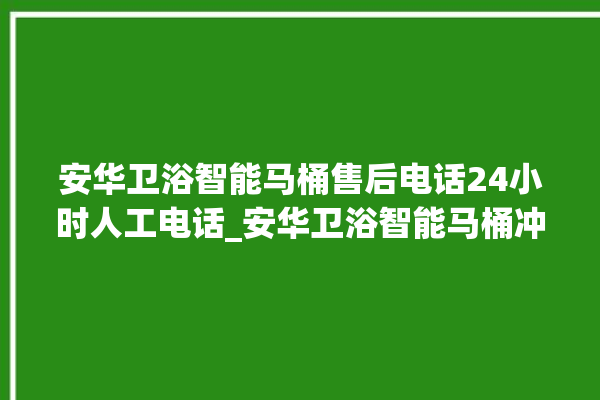 安华卫浴智能马桶售后电话24小时人工电话_安华卫浴智能马桶冲水感应怎么调 。马桶