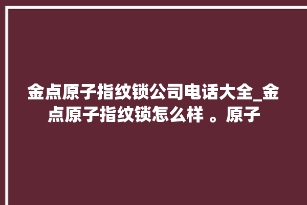 金点原子指纹锁公司电话大全_金点原子指纹锁怎么样 。原子