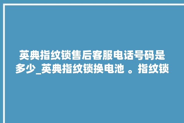 英典指纹锁售后客服电话号码是多少_英典指纹锁换电池 。指纹锁