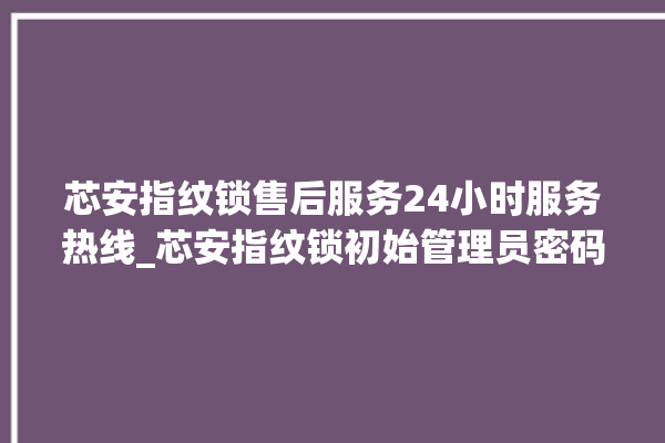 芯安指纹锁售后服务24小时服务热线_芯安指纹锁初始管理员密码忘了 。指纹锁