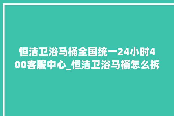 恒洁卫浴马桶全国统一24小时400客服中心_恒洁卫浴马桶怎么拆卸 。马桶