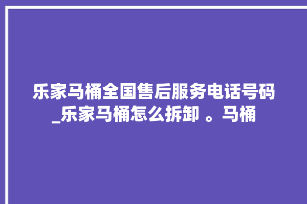 乐家马桶全国售后服务电话号码_乐家马桶怎么拆卸 。马桶