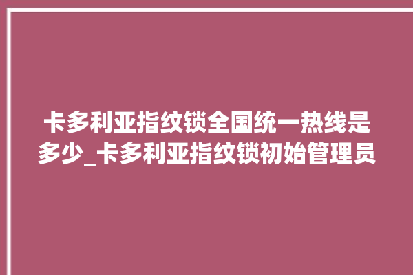 卡多利亚指纹锁全国统一热线是多少_卡多利亚指纹锁初始管理员密码忘了 。多利亚