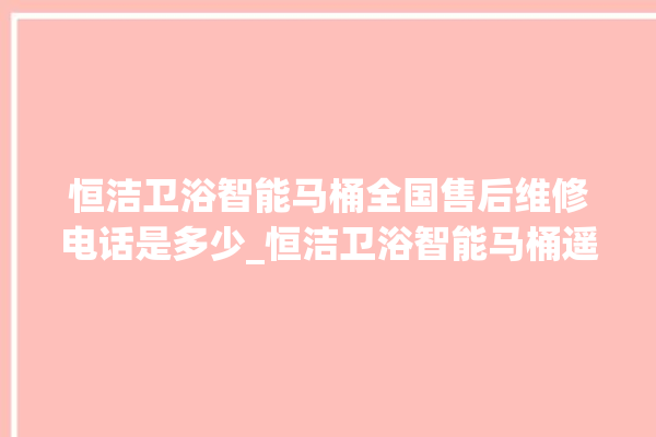 恒洁卫浴智能马桶全国售后维修电话是多少_恒洁卫浴智能马桶遥控器说明书 。马桶