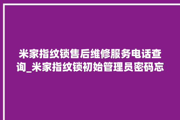 米家指纹锁售后维修服务电话查询_米家指纹锁初始管理员密码忘了 。指纹锁