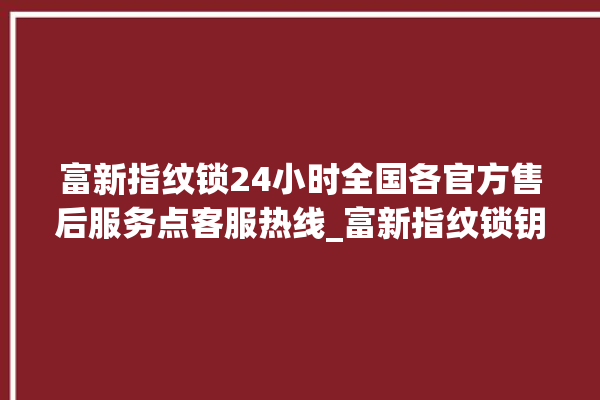 富新指纹锁24小时全国各官方售后服务点客服热线_富新指纹锁钥匙盖怎么打开 。指纹锁