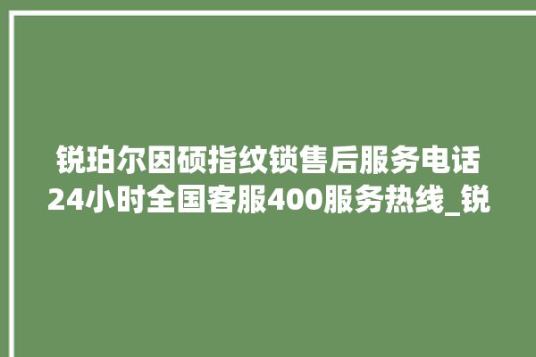 锐珀尔因硕指纹锁售后服务电话24小时全国客服400服务热线_锐珀尔因硕指纹锁钥匙盖怎么打开 。指纹锁