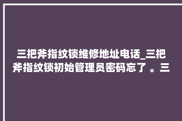 三把斧指纹锁维修地址电话_三把斧指纹锁初始管理员密码忘了 。三把