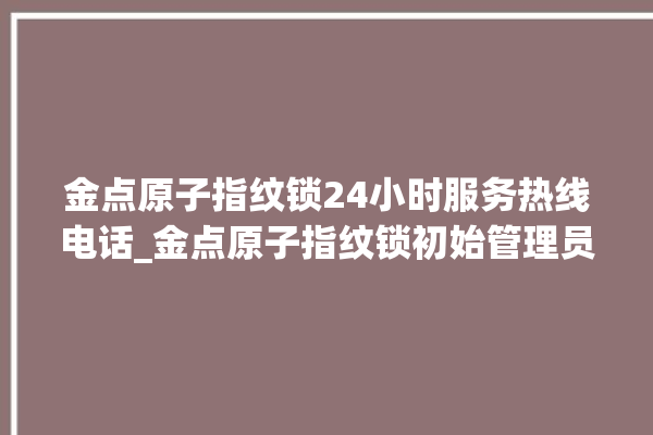 金点原子指纹锁24小时服务热线电话_金点原子指纹锁初始管理员密码忘了 。原子