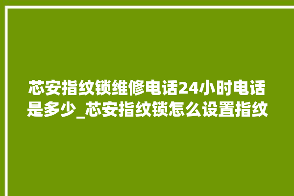 芯安指纹锁维修电话24小时电话是多少_芯安指纹锁怎么设置指纹 。电话