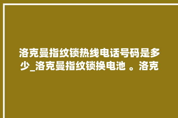 洛克曼指纹锁热线电话号码是多少_洛克曼指纹锁换电池 。洛克