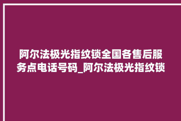 阿尔法极光指纹锁全国各售后服务点电话号码_阿尔法极光指纹锁怎么恢复出厂设置 。阿尔法