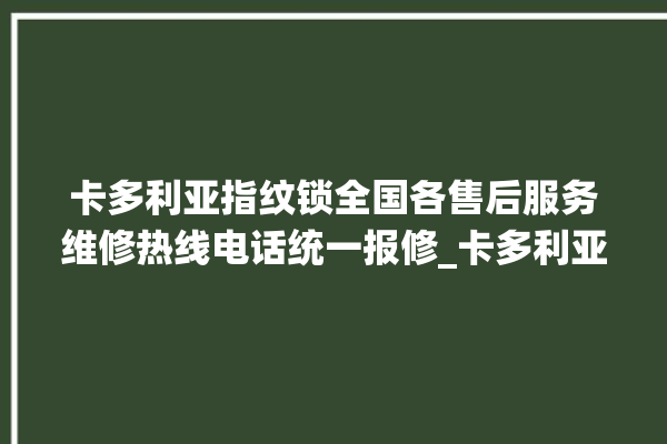 卡多利亚指纹锁全国各售后服务维修热线电话统一报修_卡多利亚指纹锁换电池 。多利亚