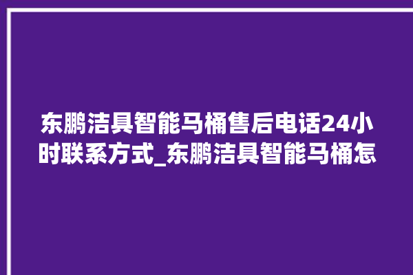 东鹏洁具智能马桶售后电话24小时联系方式_东鹏洁具智能马桶怎么用 。马桶