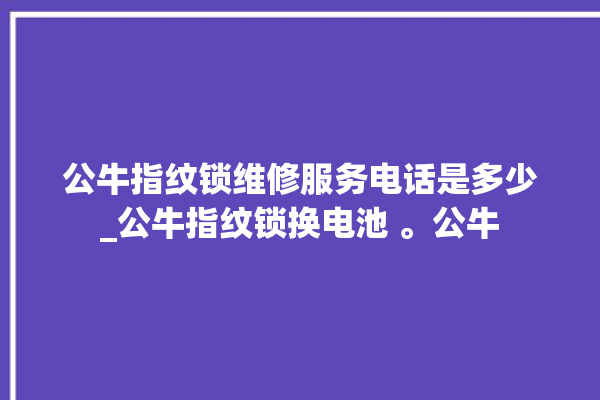 公牛指纹锁维修服务电话是多少_公牛指纹锁换电池 。公牛