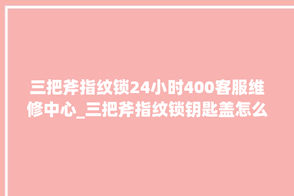 三把斧指纹锁24小时400客服维修中心_三把斧指纹锁钥匙盖怎么打开 。三把