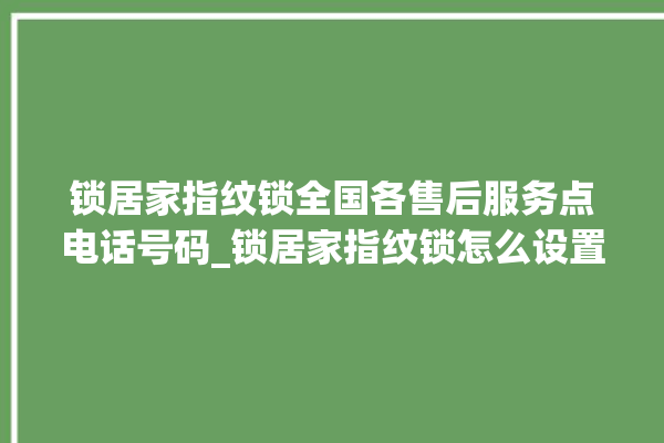 锁居家指纹锁全国各售后服务点电话号码_锁居家指纹锁怎么设置指纹 。指纹锁