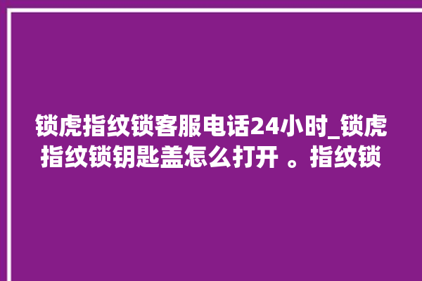 锁虎指纹锁客服电话24小时_锁虎指纹锁钥匙盖怎么打开 。指纹锁