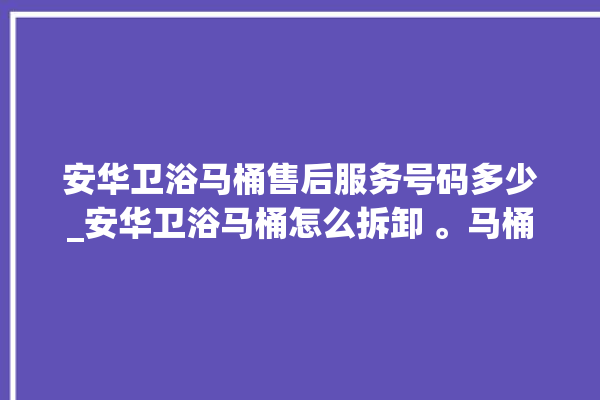 安华卫浴马桶售后服务号码多少_安华卫浴马桶怎么拆卸 。马桶