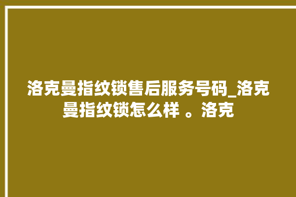 洛克曼指纹锁售后服务号码_洛克曼指纹锁怎么样 。洛克