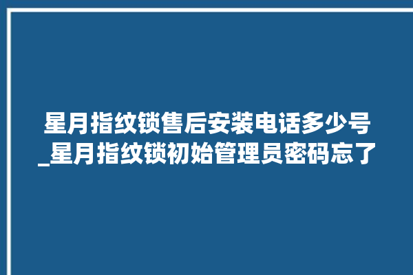 星月指纹锁售后安装电话多少号_星月指纹锁初始管理员密码忘了 。星月