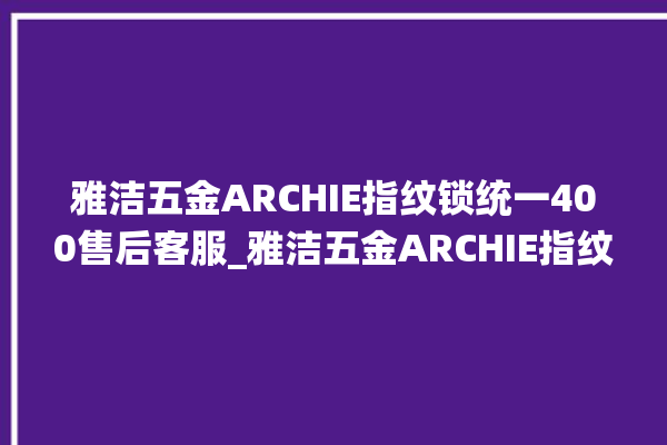 雅洁五金ARCHIE指纹锁统一400售后客服_雅洁五金ARCHIE指纹锁钥匙盖怎么打开 。指纹锁